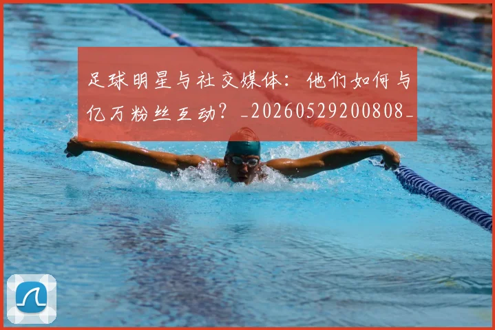 足球明星与社交媒体：他们如何与亿万粉丝互动？_20260529200808_20260703182022
