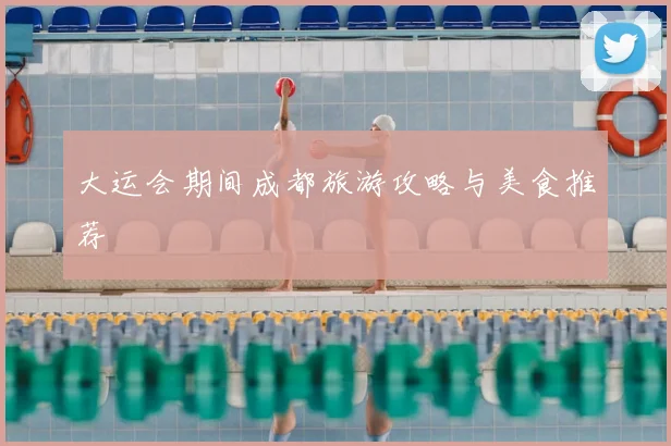 大运会期间成都旅游攻略与美食推荐