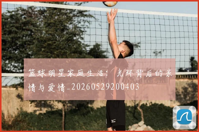 篮球明星家庭生活:光环背后的亲情与爱情_20260529200403