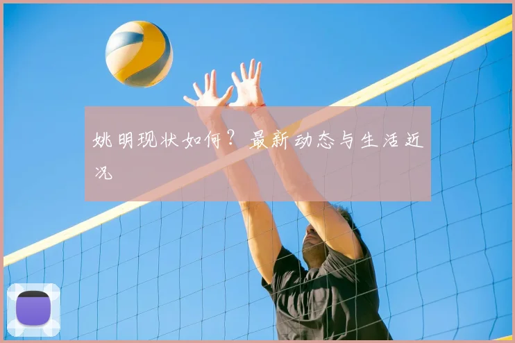 姚明现状如何?最新动态与生活近况