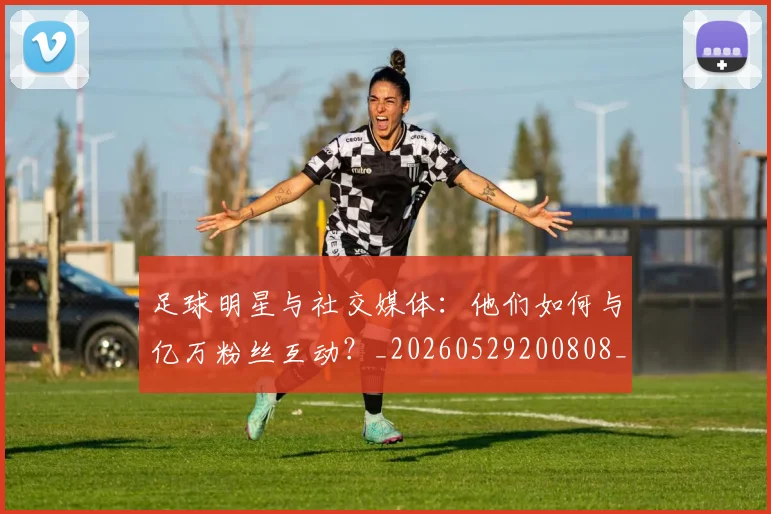 足球明星与社交媒体：他们如何与亿万粉丝互动？_20260529200808_20260703182022