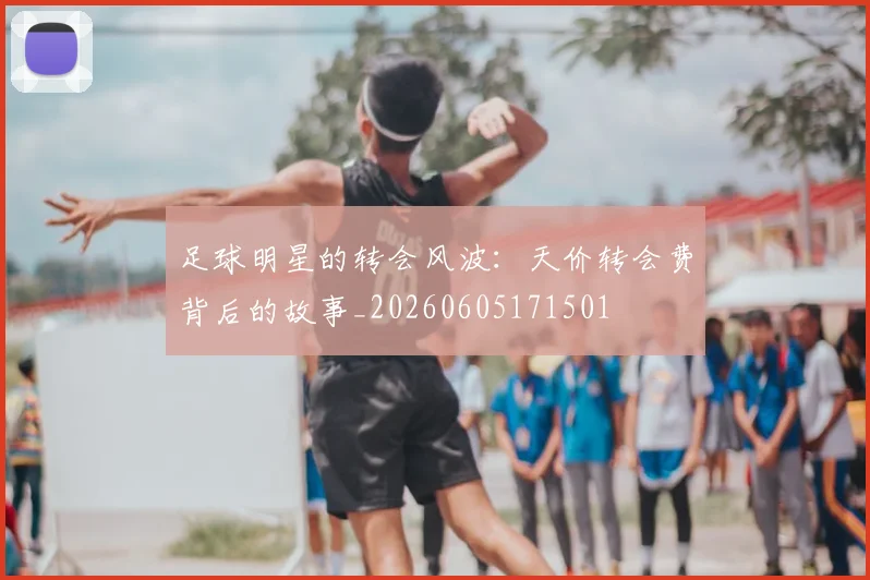 足球明星的转会风波：天价转会费背后的故事_20260605171501