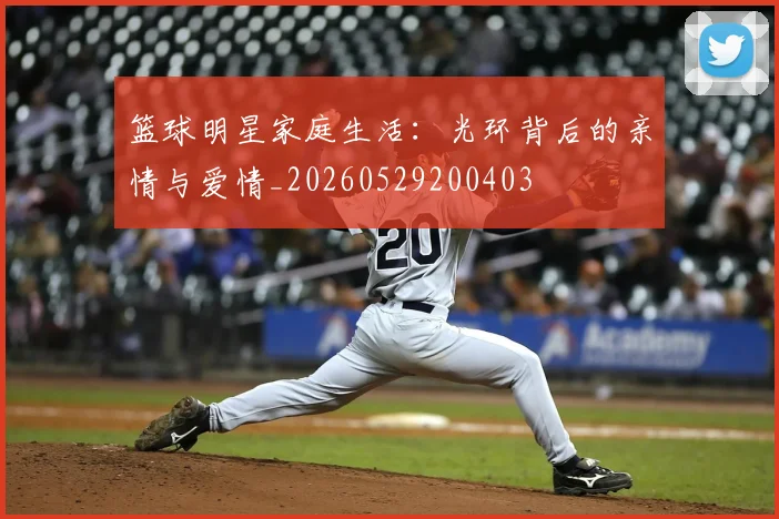 篮球明星家庭生活：光环背后的亲情与爱情_20260529200403